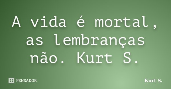 A vida é mortal, as lembranças não. Kurt S.... Frase de Kurt S..