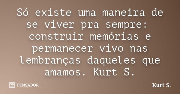 Só existe uma maneira de se viver pra sempre: construir memórias e permanecer vivo nas lembranças daqueles que amamos. Kurt S.... Frase de Kurt S..