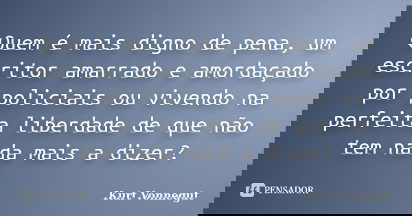Quem é mais digno de pena, um escritor amarrado e amordaçado por policiais ou vivendo na perfeita liberdade de que não tem nada mais a dizer?... Frase de Kurt Vonnegut.