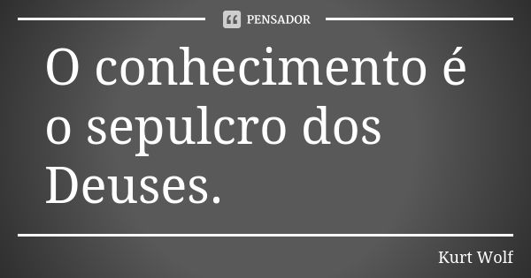 O conhecimento é o sepulcro dos Deuses.... Frase de Kurt Wolf.