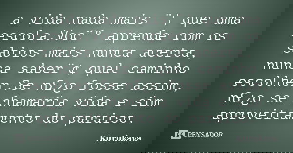 a vida nada mais ¨¦ que uma escola.Voc¨º aprende com os sabios mais nunca acerta, nunca saber¨¢ qual caminho escolher.Se n£¿o fosse assim, n£¿o se chamaria vida... Frase de Kurukava.