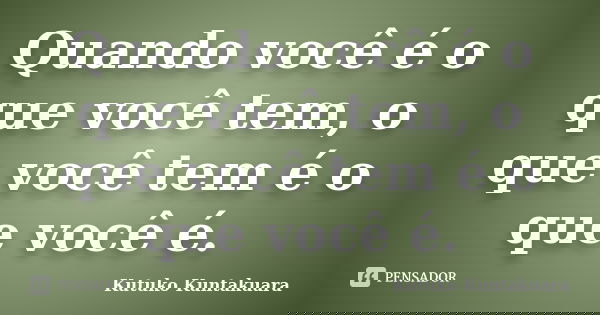 Quando você é o que você tem, o que você tem é o que você é.... Frase de Kutuko Kuntakuara.