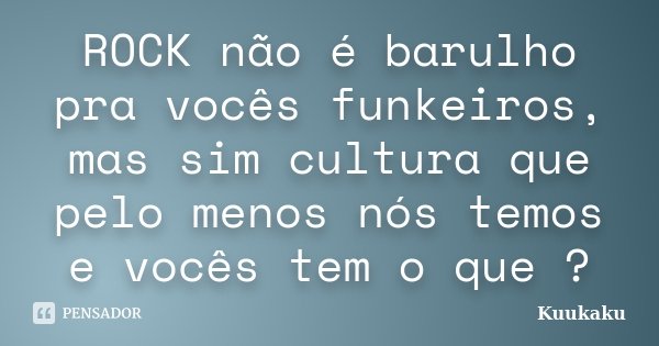 ROCK não é barulho pra vocês funkeiros, mas sim cultura que pelo menos nós temos e vocês tem o que ?... Frase de Kuukaku.