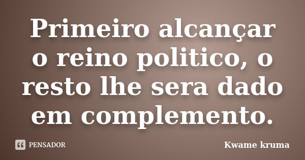 Primeiro alcançar o reino politico, o resto lhe sera dado em complemento.... Frase de Kwame kruma.