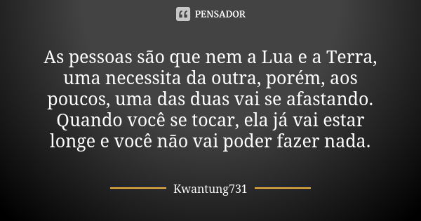 As pessoas são que nem a Lua e a Terra, uma necessita da outra, porém, aos poucos, uma das duas vai se afastando. Quando você se tocar, ela já vai estar longe e... Frase de Kwantung731.