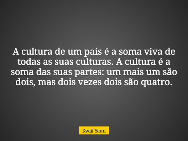 A cultura de um país é a soma viva de todas as suas culturas. A cultura é a soma das suas partes: um mais um são dois, mas dois vezes dois são quatro.... Frase de Kwiji Yami.