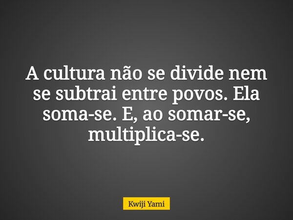 A cultura não se divide nem se subtrai entre povos. Ela soma-se. E, ao somar-se, multiplica-se.... Frase de Kwiji Yami.