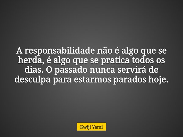 A responsabilidade não é algo que se herda, é algo que se pratica todos os dias. O passado nunca servirá de desculpa para estarmos parados hoje.... Frase de Kwiji Yami.