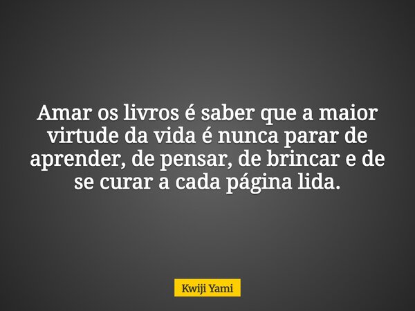 Amar os livros é saber que a maior virtude da vida é nunca parar de aprender, de pensar, de brincar e de se curar a cada página lida.... Frase de Kwiji Yami.