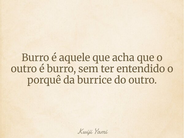 Burro é aquele que acha que o outro é burro, sem ter entendido o porquê da burrice do outro.... Frase de Kwiji Yami.