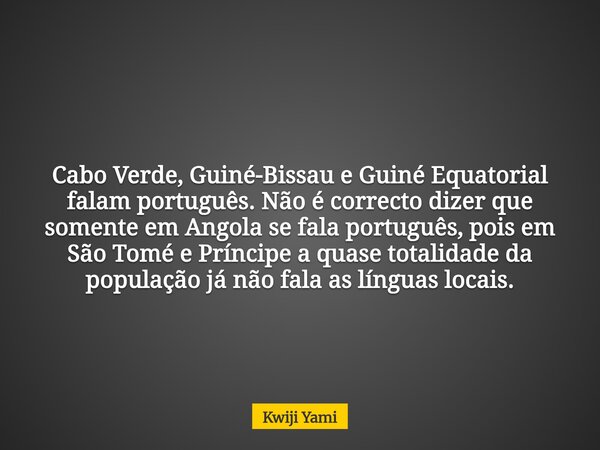 Cabo Verde, Guiné-Bissau e Guiné Equatorial falam português. Não é correcto dizer que somente em Angola se fala português, pois em São Tomé e Príncipe a quase t... Frase de Kwiji Yami.