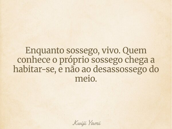 Enquanto sossego, vivo. Quem conhece o próprio sossego chega a habitar-se, e não ao desassossego do meio.... Frase de Kwiji Yami.