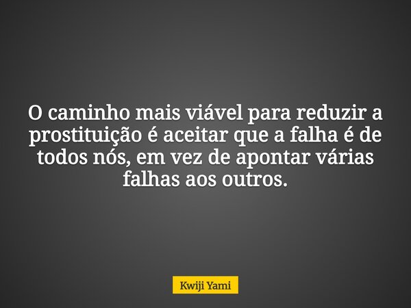 O caminho mais viável para reduzir a prostituição é aceitar que a falha é de todos nós, em vez de apontar várias falhas aos outros.... Frase de Kwiji Yami.