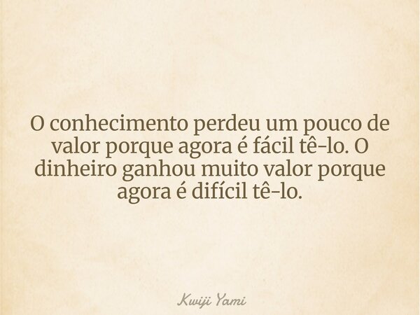 O conhecimento perdeu um pouco de valor porque agora é fácil tê-lo. O dinheiro ganhou muito valor porque agora é difícil tê-lo.... Frase de Kwiji Yami.