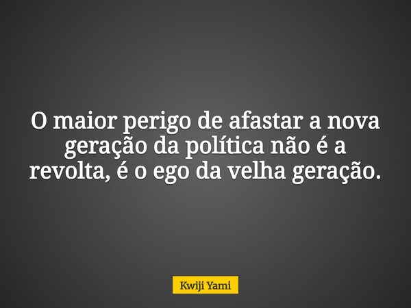 O maior perigo de afastar a nova geração da política não é a revolta, é o ego da velha geração.... Frase de Kwiji Yami.