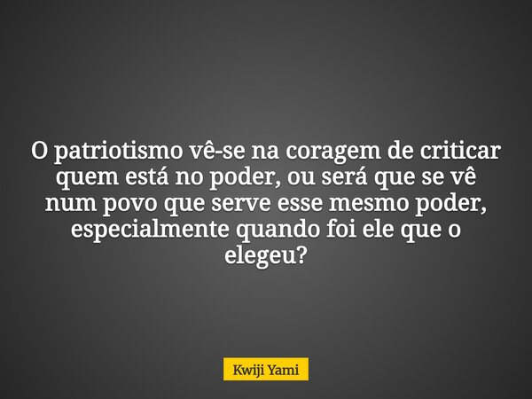 O patriotismo vê-se na coragem de criticar quem está no poder, ou será que se vê num povo que serve esse mesmo poder, especialmente quando foi ele que o elegeu?... Frase de Kwiji Yami.
