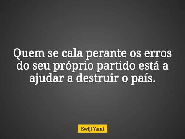 Quem se cala perante os erros do seu próprio partido está a ajudar a destruir o país.... Frase de Kwiji Yami.