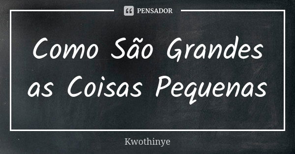 Como São Grandes as Coisas Pequenas... Frase de Kwothinye.