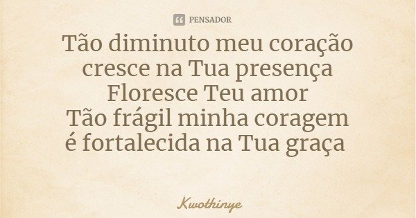 Tão diminuto meu coração
cresce na Tua presença
Floresce Teu amor
Tão frágil minha coragem
é fortalecida na Tua graça... Frase de Kwothinye.