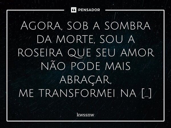⁠Agora, sob a sombra da morte, sou a roseira que seu amor não pode mais abraçar, me transformei na flor que você amava, mas que, em sua indiferença, já não pode... Frase de kwssnw.