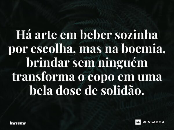 ⁠Há arte em beber sozinha por escolha, mas na boemia, brindar sem ninguém transforma o copo em uma bela dose desolidão.... Frase de kwssnw.