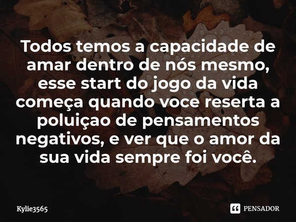 Todos ⁠temos a capacidade de amar dentro de nós mesmo, esse start do jogo da vida começa quando voce reserta a poluiçao de pensamentos negativos, e ver que o am... Frase de Kylie3565.