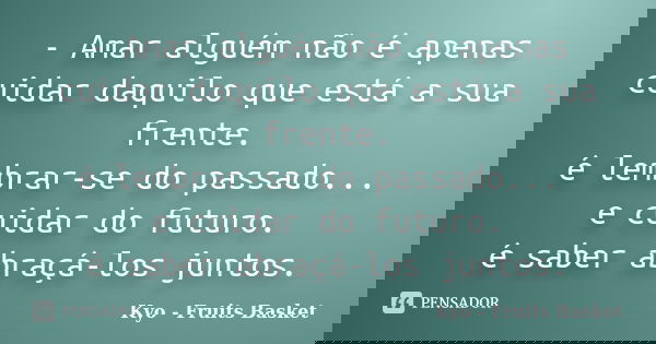 - Amar alguém não é apenas cuidar daquilo que está a sua frente. é lembrar-se do passado... e cuidar do futuro. é saber abraçá-los juntos.... Frase de Kyo - Fruits Basket.