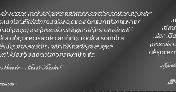 Ás vezes, nós só aprendemos certas coisas da pior maneira. Existem coisas que só encontramos no fundo do poço, e é preciso chegar lá pra entendê-las. Toda a dor... Frase de Kyoko Honda - Fruits Basket.