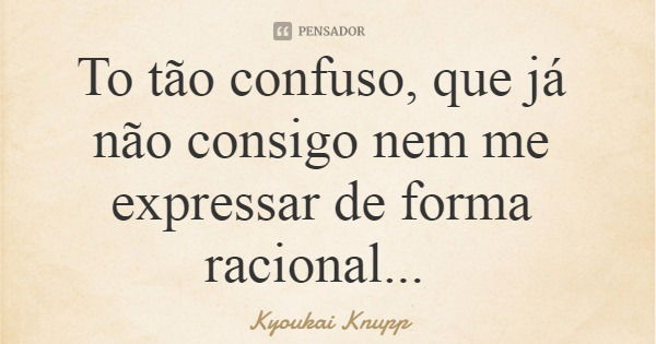 To tão confuso, que já não consigo nem me expressar de forma racional...... Frase de Kyoukai Knupp.