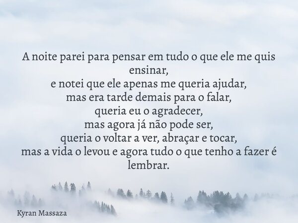 A noite parei para pensar em tudo o que ele me quis ensinar, e notei que ele apenas me queria ajudar, mas era tarde demais para o falar, queria eu o agradecer, ... Frase de Kyran Massaza.