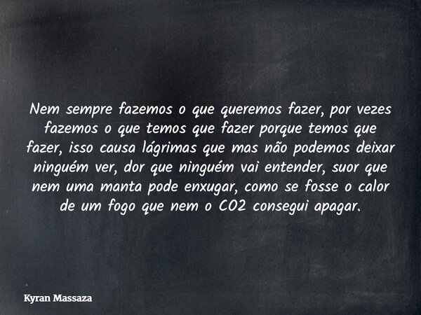 Nem sempre fazemos o que queremos fazer, por vezes fazemos o que temos que fazer porque temos que fazer, isso causa lágrimas que mas não podemos deixar ninguém ... Frase de Kyran Massaza.