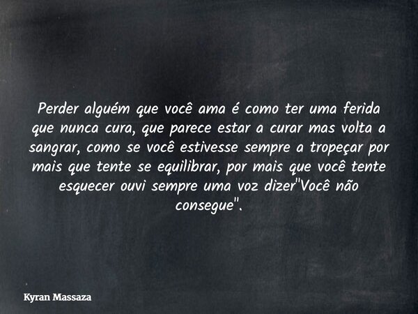Perder alguém que você ama é como ter uma ferida que nunca cura, que parece estar a curar mas volta a sangrar, como se você estivesse sempre a tropeçar por mais... Frase de Kyran Massaza.