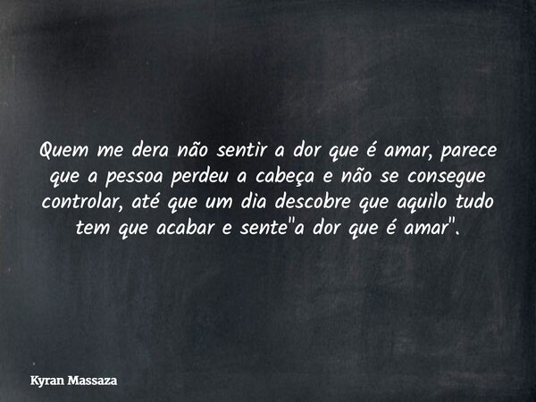 Quem me dera não sentir a dor que é amar, parece que a pessoa perdeu a cabeça e não se consegue controlar, até que um dia descobre que aquilo tudo tem que acaba... Frase de Kyran Massaza.