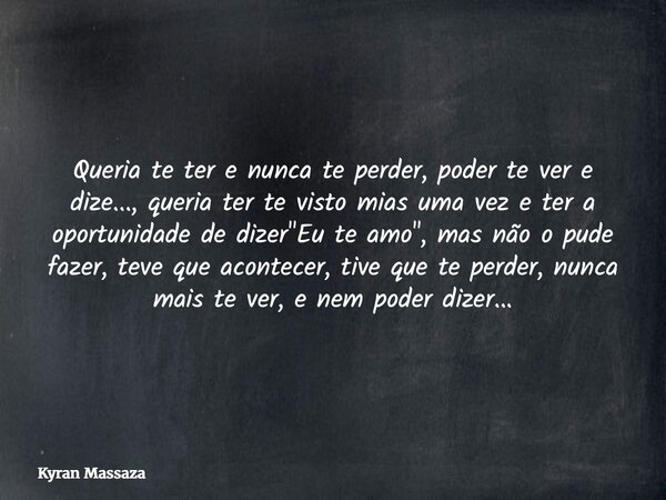 Queria te ter e nunca te perder, poder te ver e dize..., queria ter te visto mias uma vez e ter a oportunidade de dizer "Eu te amo", mas não o pude fa... Frase de Kyran Massaza.