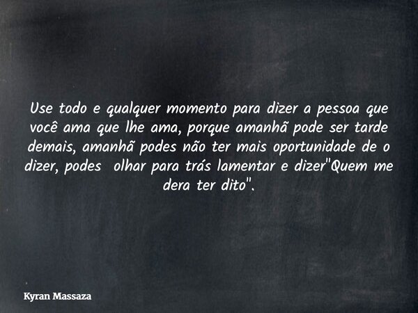 Use todo e qualquer momento para dizer a pessoa que você ama que lhe ama, porque amanhã pode ser tarde demais, amanhã podes não ter mais oportunidade de o dizer... Frase de Kyran Massaza.