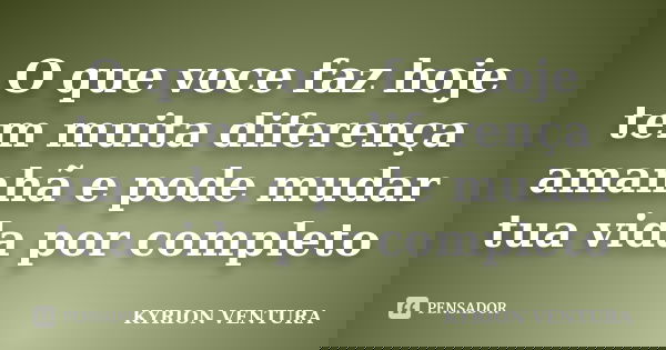 O que voce faz hoje tem muita diferença amanhã e pode mudar tua vida por completo... Frase de KYRION VENTURA.