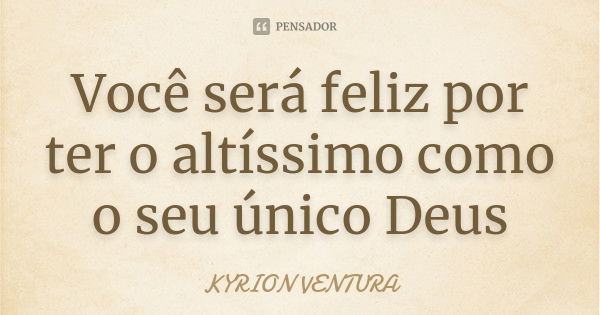 Você será feliz por ter o altíssimo como o seu único Deus... Frase de Kyrion Ventura.