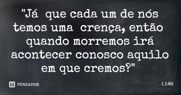 "Já que cada um de nós temos uma crença, então quando morremos irá acontecer conosco aquilo em que cremos?"... Frase de L14B.