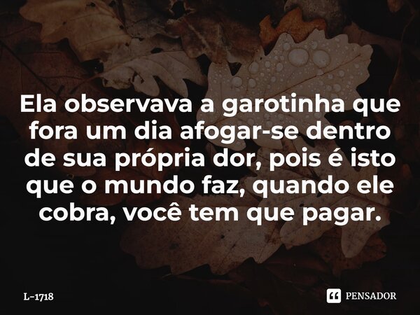 ⁠Ela observava a garotinha que fora um dia afogar-se dentro de sua própria dor, pois é isto que o mundo faz, quando ele cobra, você tem que pagar.... Frase de L-1718.