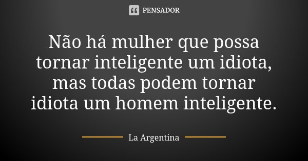 Não há mulher que possa tornar inteligente um idiota, mas todas podem tornar idiota um homem inteligente.... Frase de La Argentina.