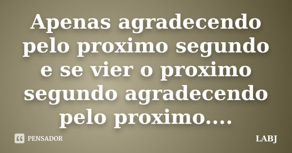 Apenas agradecendo pelo proximo segundo e se vier o proximo segundo agradecendo pelo proximo....... Frase de LABJ.