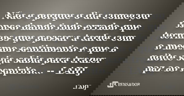 Não e porque o dia começou tenso dando tudo errado que termos que passar a tarde com o mesmo sentimento e que a noite seja sabia para trazer paz ao espirito... ... Frase de LABJ.