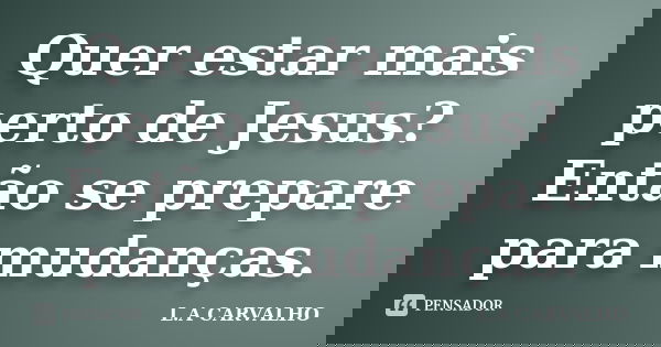 Quer estar mais perto de Jesus? Então se prepare para mudanças.... Frase de L.A CARVALHO.