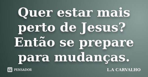 Quer estar mais perto de Jesus? Então se prepare para mudanças.... Frase de L.A CARVALHO.