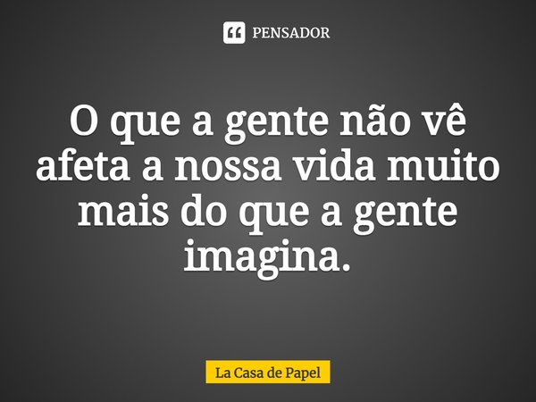 O que a gente não vê afeta a nossa vida muito mais do que a gente imagina.... Frase de La Casa de Papel.