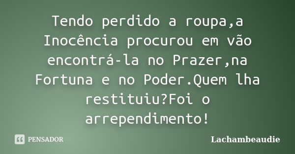 Tendo perdido a roupa,a Inocência procurou em vão encontrá-la no Prazer,na Fortuna e no Poder.Quem lha restituiu?Foi o arrependimento!... Frase de Lachambeaudie.