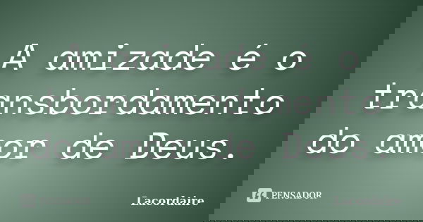 A amizade é o transbordamento do amor de Deus.... Frase de Lacordáire.