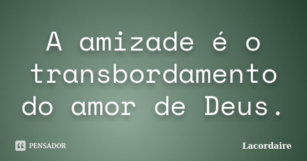 A amizade é o transbordamento do amor de Deus.... Frase de Lacordáire.