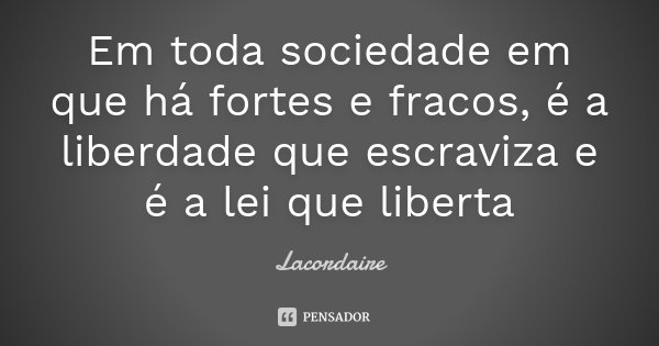 Em toda sociedade em que há fortes e fracos, é a liberdade que escraviza e é a lei que liberta... Frase de Lacordaire.
