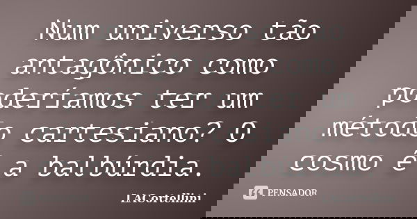 Num universo tão antagônico como poderíamos ter um método cartesiano? O cosmo é a balbúrdia.... Frase de LACortellini.